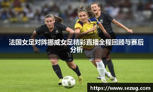 法国女足对阵挪威女足精彩直播全程回顾与赛后分析