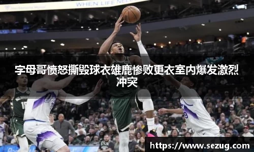 字母哥愤怒撕毁球衣雄鹿惨败更衣室内爆发激烈冲突