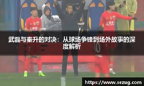 武磊与秦升的对决：从球场争锋到场外故事的深度解析